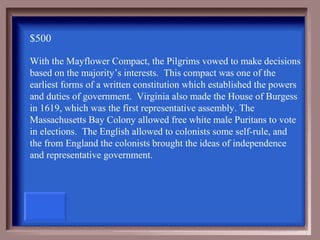 $500

With the Mayflower Compact, the Pilgrims vowed to make decisions
based on the majority’s interests. This compact was one of the
earliest forms of a written constitution which established the powers
and duties of government. Virginia also made the House of Burgess
in 1619, which was the first representative assembly. The
Massachusetts Bay Colony allowed free white male Puritans to vote
in elections. The English allowed to colonists some self-rule, and
the from England the colonists brought the ideas of independence
and representative government.
 