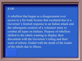 $100

A rebellion that began as a disagreement over
access to a fur trade license that escalated due to a
Governor’s limited response to an Indian attack and
the subsequent creation of a volunteer army to
combat all types on Indians. Purpose of rebellion
shifted to the rebels wanting to display their
discontent with the Governor’s ruling and their
want of reform. Ended with the death of the leader
of the rebels due to illness.
 