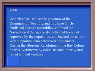 $200

He arrived in 1686 as the governor of the
Dominion of New England by James II. He
abolished elective assemblies, enforced the
Navigation Acts rigorously, collected taxes not
approved by the population, and backed the courts
with supporters who hated New Englanders.
During the Glorious Revolution in the Bay Colony
he was overthrown by colonists unanimously and
jailed without violence.
 