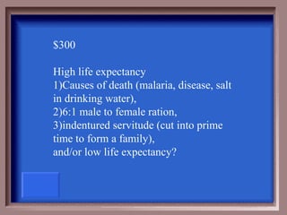 $300

High life expectancy
1)Causes of death (malaria, disease, salt
in drinking water),
2)6:1 male to female ration,
3)indentured servitude (cut into prime
time to form a family),
and/or low life expectancy?
 