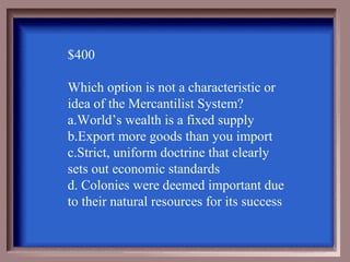 $400

Which option is not a characteristic or
idea of the Mercantilist System?
a.World’s wealth is a fixed supply
b.Export more goods than you import
c.Strict, uniform doctrine that clearly
sets out economic standards
d. Colonies were deemed important due
to their natural resources for its success
 