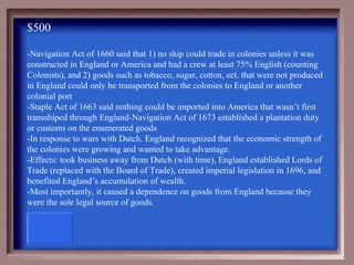 $500

-Navigation Act of 1660 said that 1) no ship could trade in colonies unless it was
constructed in England or America and had a crew at least 75% English (counting
Colonists), and 2) goods such as tobacco, sugar, cotton, ect. that were not produced
in England could only be transported from the colonies to England or another
colonial port
-Staple Act of 1663 said nothing could be imported into America that wasn’t first
transshiped through England-Navigation Act of 1673 established a plantation duty
or customs on the enumerated goods
-In response to wars with Dutch. England recognized that the economic strength of
the colonies were growing and wanted to take advantage.
-Effects: took business away from Dutch (with time), England established Lords of
Trade (replaced with the Board of Trade), created imperial legislation in 1696, and
benefited England’s accumulation of wealth.
-Most importantly, it caused a dependence on goods from England because they
were the sole legal source of goods.
 