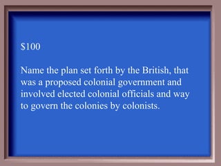 $100

Name the plan set forth by the British, that
was a proposed colonial government and
involved elected colonial officials and way
to govern the colonies by colonists.
 