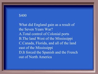 $400

What did England gain as a result of
the Seven Years War?
A.Total control of Colonial ports
B.The land West of the Mississippi
C.Canada, Florida, and all of the land
east of the Mississippi
D.It forced the Spanish and the French
out of North America
 