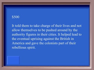 $500

It told them to take charge of their lives and not
allow themselves to be pushed around by the
authority figures in their cities. It helped lead to
the eventual uprising against the British in
America and gave the colonists part of their
rebellious spirit.
 