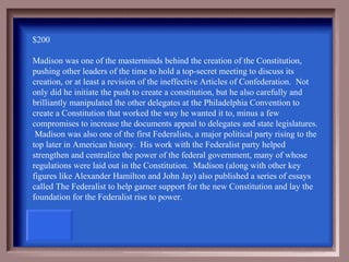 $200

Madison was one of the masterminds behind the creation of the Constitution,
pushing other leaders of the time to hold a top-secret meeting to discuss its
creation, or at least a revision of the ineffective Articles of Confederation. Not
only did he initiate the push to create a constitution, but he also carefully and
brilliantly manipulated the other delegates at the Philadelphia Convention to
create a Constitution that worked the way he wanted it to, minus a few
compromises to increase the documents appeal to delegates and state legislatures.
 Madison was also one of the first Federalists, a major political party rising to the
top later in American history. His work with the Federalist party helped
strengthen and centralize the power of the federal government, many of whose
regulations were laid out in the Constitution. Madison (along with other key
figures like Alexander Hamilton and John Jay) also published a series of essays
called The Federalist to help garner support for the new Constitution and lay the
foundation for the Federalist rise to power.
 