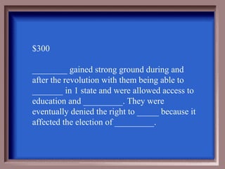 $300

________ gained strong ground during and
after the revolution with them being able to
_______ in 1 state and were allowed access to
education and _________. They were
eventually denied the right to _____ because it
affected the election of _________.
 