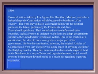 $500

Essential actions taken by key figures like Hamilton, Madison, and others
helped shape the Constitution, which became the foundation of the
country. The work they did also laid crucial framework for political
parties in the future, particularly the Federalists and Anti-
Federalists/Republicans. Their contributions also influenced other
countries, such as France, to undergo revolutions and adopt governments
similar to the United States’ republican system. Due to the creation of a
constitution, the idea of courts emerged as a major part of the
government. Before the constitution, however, the original Articles of
Confederation were very ineffective at doing much of anything useful for
the fledgling country. They did, however, distribute newly acquired land
in the Northwest in a very efficient and organized manner, which would
prove to be important down the road as a model for regulated westward
expansion. 
 