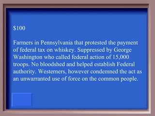 $100

Farmers in Pennsylvania that protested the payment
of federal tax on whiskey. Suppressed by George
Washington who called federal action of 15,000
troops. No bloodshed and helped establish Federal
authority. Westerners, however condemned the act as
an unwarranted use of force on the common people.
 