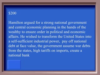 $200

Hamilton argued for a strong national government
and central economic planning in the hands of the
wealthy to ensure order in political and economic
affairs. He wished to transform the United States into
a self-sufficient industrial power, pay off national
debt at face value, the government assume war debts
from the states, high tariffs on imports, create a
national bank
 