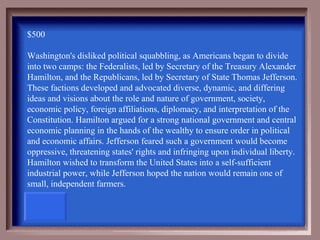$500

Washington's disliked political squabbling, as Americans began to divide
into two camps: the Federalists, led by Secretary of the Treasury Alexander
Hamilton, and the Republicans, led by Secretary of State Thomas Jefferson.
These factions developed and advocated diverse, dynamic, and differing
ideas and visions about the role and nature of government, society,
economic policy, foreign affiliations, diplomacy, and interpretation of the
Constitution. Hamilton argued for a strong national government and central
economic planning in the hands of the wealthy to ensure order in political
and economic affairs. Jefferson feared such a government would become
oppressive, threatening states' rights and infringing upon individual liberty.
Hamilton wished to transform the United States into a self-sufficient
industrial power, while Jefferson hoped the nation would remain one of
small, independent farmers.
 