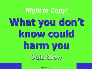 Right to Copy!

What you don’t
 know could
    term "piracy" has been used to refer to the unauthorized manufacturing and selling of works in copyright.




  harm you
     Quiz Show
                                        April 18, 2011
 