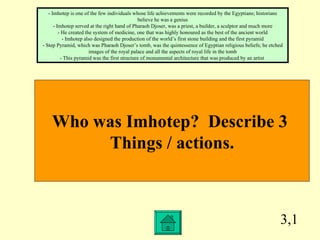 3,1 Who was Imhotep?  Describe 3  Things / actions. - Imhotep is one of the few individuals whose life achievements were recorded by the Egyptians; historians believe he was a genius - Imhotep served at the right hand of Pharaoh Djoser, was a priest, a builder, a sculptor and much more - He created the system of medicine, one that was highly honoured as the best of the ancient world - Imhotep also designed the production of the world’s first stone building and the first pyramid - Step Pyramid, which was Pharaoh Djoser’s tomb, was the quintessence of Egyptian religious beliefs; he etched images of the royal palace and all the aspects of royal life in the tomb - This pyramid was the first structure of monumental architecture that was produced by an artist  