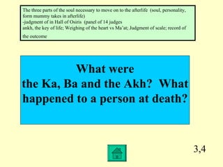 3,4 What were the Ka, Ba and the Akh?  What happened to a person at death? The three parts of the soul necessary to move on to the afterlife  (soul, personality, form mummy takes in afterlife) -judgment of in Hall of Osiris  (panel of 14 judges ankh, the key of life; Weighing of the heart vs Ma’at; Judgment of scale; record of the outcome   