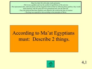 4,1 According to Ma’at Egyptians  must:  Describe 2 things. Must live their life with order, truth and justice - Ma’at was a goddess and was the symbol of equilibrium of the universe - She represented order, truth and justice and the Egyptians believed that by following these qualities, they would attain harmony with the gods and were guaranteed entry into the after life - They also believed that these qualities were placed in the world at the time of creation - The king was expected to rule according to the principles of Ma’at  