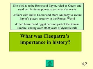 4,2 What was Cleopatra’s  importance in history? She tried to unite Rome and Egypt, ruled as Queen and used her feminine power to get what she wants -affairs with Julius Caesar and Marc Anthony to secure Egypt’s place / security in the Roman World -killed herself and Egypt became part of the Roman Empire, ending over 3000 years of dynastic rule 