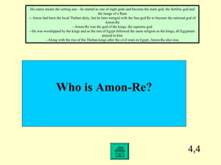 4,4 Who is Amon-Re? His name means the setting sun – he started as one of eight gods and become the main god, the fertility god and the image of a Ram - - Amon had been the local Theban deity, but he later merged with the Sun god Re to become the national god of Amon-Re - Amon-Re was the god of the kings, the supreme god - He was worshipped by the kings and as the rest of Egypt followed the same religion as the kings, all Egyptians prayed to him - Along with the rise of the Theban kings after the civil wars in Egypt, Amon-Re also rose 