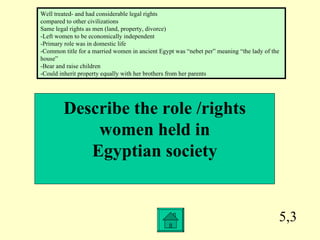 5,3 Describe the role /rights  women held in  Egyptian society Well treated- and had considerable legal rights compared to other civilizations Same legal rights as men (land, property, divorce) -Left women to be economically independent -Primary role was in domestic life -Common title for a married women in ancient Egypt was “nebet per” meaning “the lady of the house” -Bear and raise children -Could inherit property equally with her brothers from her parents 