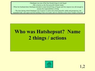 1,2 Who was Hatshepsut?  Name 2 things / actions - Hatsheput was one of the four female kings to rule Egypt - She is known as the first powerful female leader - When her husband died, Hatsheput decided to name herself king of Egypt until her stepson was old enough to assume the responsibilities of king - The time during which Hatsheput was in power is said to have been peaceful, stable and prosperous; she expanded trade, and supervised the building of her own tomb, and two obelisks at the Great Temple of Karnak 