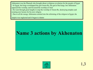 1,3 Name 3 actions by Akhenaton Akhenaton was the Pharaoh who brought about a religious revolution for the people of Egypt - In Egypt, the kings worshipped the god Amon-Re, the god of the kings, but Akhenaton opposed this worship, and favoured the worship of Aton - He went through great lengths to stop the worship of Amon-Re, destroying temples and creating new hymns for his new religion - Due to all the energy Akhenaton emitted into the reforming of the religion in Egypt, the empire was neglected and it began to shatter   