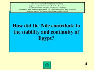 1,4 How did the Nile contribute to the stability and continuity of Egypt? Nile was the source of life and path to immortality Egyptians lived on Eastern side but buried on Western side River was symbol of passage of one life to next (eternity) Creation story began in swirling waters of the Nile when god Horus gave power to Pharaohs -Changing season of the Nile regulated all aspects of Egyptian life 