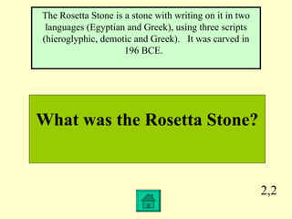 2,2 What was the Rosetta Stone? The Rosetta Stone is a stone with writing on it in two languages (Egyptian and Greek), using three scripts (hieroglyphic, demotic and Greek).  It was carved in 196 BCE.  