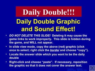 Daily Double Graphic and Sound Effect! DO NOT DELETE THIS SLIDE!   Deleting it may cause the game links to work improperly.  This slide is hidden during the game, and WILL not appear. In slide view mode, copy the above (red) graphic (click once to select; right click the  border  and choose “copy”). Locate the answer slide which you want to be the daily double Right-click and choose “paste”.  If necessary, reposition the graphic so that it does not cover the answer text. Daily Double!!! 
