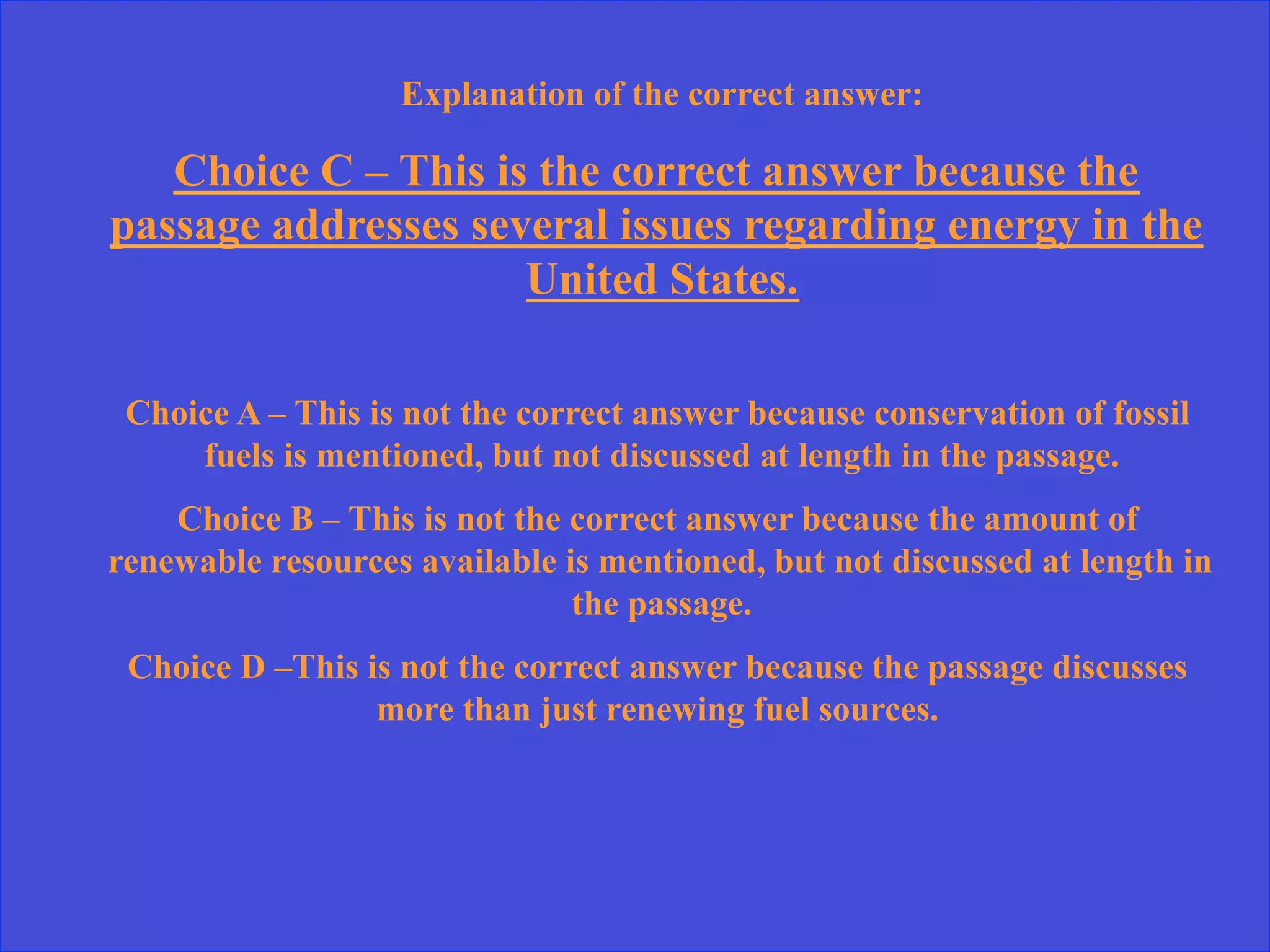 Explanation of the correct answer:
Choice C – This is the correct answer because the
passage addresses several issues regarding energy in the
United States.
Choice A – This is not the correct answer because conservation of fossil
fuels is mentioned, but not discussed at length in the passage.
Choice B – This is not the correct answer because the amount of
renewable resources available is mentioned, but not discussed at length in
the passage.
Choice D –This is not the correct answer because the passage discusses
more than just renewing fuel sources.
 