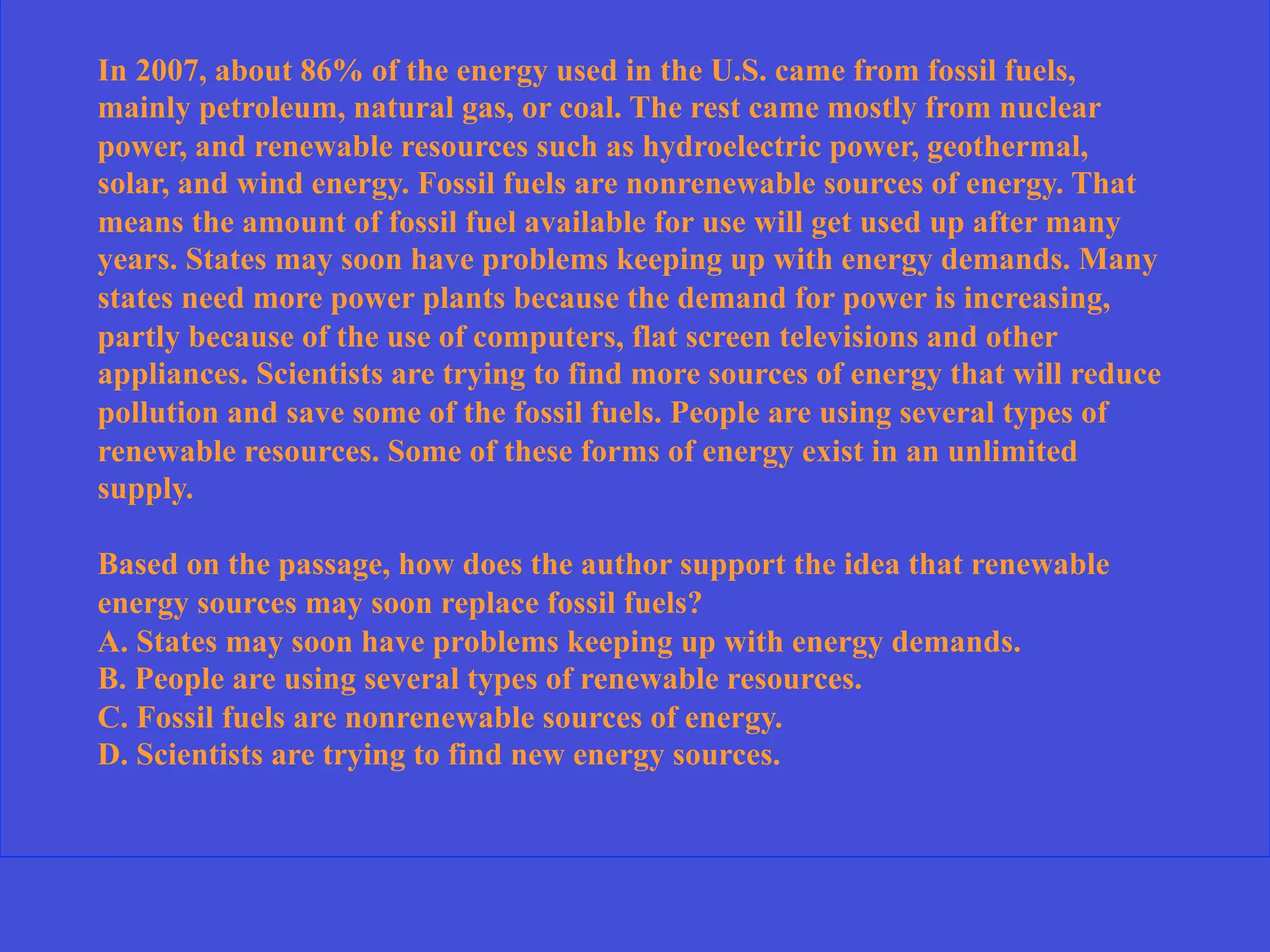 In 2007, about 86% of the energy used in the U.S. came from fossil fuels,
mainly petroleum, natural gas, or coal. The rest came mostly from nuclear
power, and renewable resources such as hydroelectric power, geothermal,
solar, and wind energy. Fossil fuels are nonrenewable sources of energy. That
means the amount of fossil fuel available for use will get used up after many
years. States may soon have problems keeping up with energy demands. Many
states need more power plants because the demand for power is increasing,
partly because of the use of computers, flat screen televisions and other
appliances. Scientists are trying to find more sources of energy that will reduce
pollution and save some of the fossil fuels. People are using several types of
renewable resources. Some of these forms of energy exist in an unlimited
supply.
Based on the passage, how does the author support the idea that renewable
energy sources may soon replace fossil fuels?
A. States may soon have problems keeping up with energy demands.
B. People are using several types of renewable resources.
C. Fossil fuels are nonrenewable sources of energy.
D. Scientists are trying to find new energy sources.
 