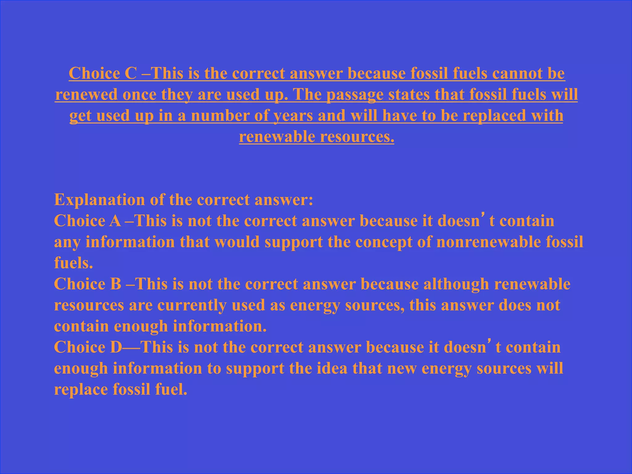 Choice C –This is the correct answer because fossil fuels cannot be
renewed once they are used up. The passage states that fossil fuels will
get used up in a number of years and will have to be replaced with
renewable resources.
Explanation of the correct answer:
Choice A –This is not the correct answer because it doesn’t contain
any information that would support the concept of nonrenewable fossil
fuels.
Choice B –This is not the correct answer because although renewable
resources are currently used as energy sources, this answer does not
contain enough information.
Choice D—This is not the correct answer because it doesn’t contain
enough information to support the idea that new energy sources will
replace fossil fuel.
 