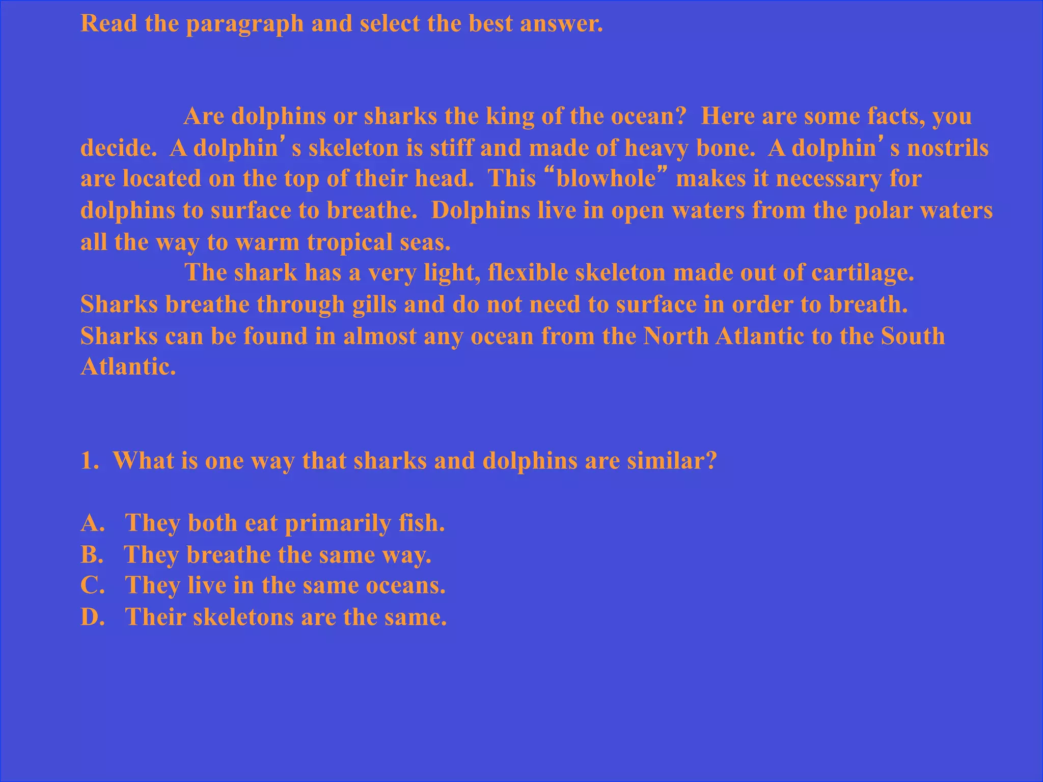 Read the paragraph and select the best answer.
Are dolphins or sharks the king of the ocean? Here are some facts, you
decide. A dolphin’s skeleton is stiff and made of heavy bone. A dolphin’s nostrils
are located on the top of their head. This “blowhole” makes it necessary for
dolphins to surface to breathe. Dolphins live in open waters from the polar waters
all the way to warm tropical seas.
The shark has a very light, flexible skeleton made out of cartilage.
Sharks breathe through gills and do not need to surface in order to breath.
Sharks can be found in almost any ocean from the North Atlantic to the South
Atlantic.
1. What is one way that sharks and dolphins are similar?
A. They both eat primarily fish.
B. They breathe the same way.
C. They live in the same oceans.
D. Their skeletons are the same.
 