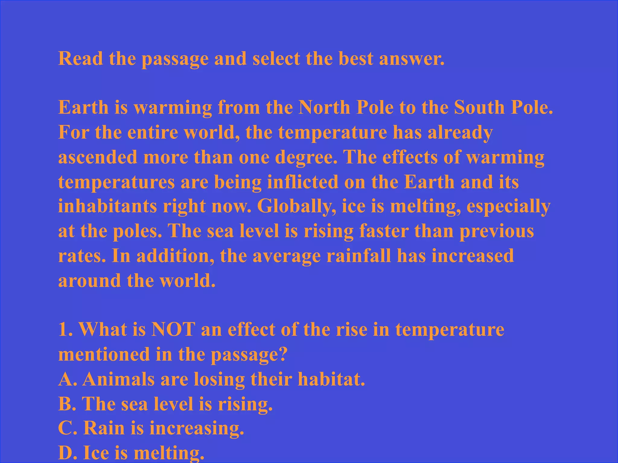 Read the passage and select the best answer.
Earth is warming from the North Pole to the South Pole.
For the entire world, the temperature has already
ascended more than one degree. The effects of warming
temperatures are being inflicted on the Earth and its
inhabitants right now. Globally, ice is melting, especially
at the poles. The sea level is rising faster than previous
rates. In addition, the average rainfall has increased
around the world.
1. What is NOT an effect of the rise in temperature
mentioned in the passage?
A. Animals are losing their habitat.
B. The sea level is rising.
C. Rain is increasing.
D. Ice is melting.
 