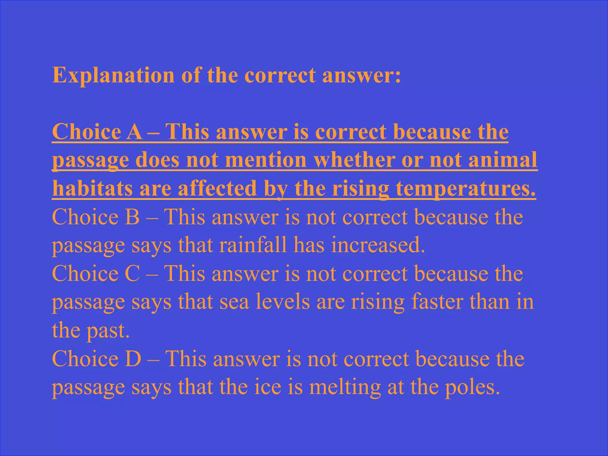 Explanation of the correct answer:
Choice A – This answer is correct because the
passage does not mention whether or not animal
habitats are affected by the rising temperatures.
Choice B – This answer is not correct because the
passage says that rainfall has increased.
Choice C – This answer is not correct because the
passage says that sea levels are rising faster than in
the past.
Choice D – This answer is not correct because the
passage says that the ice is melting at the poles.
 