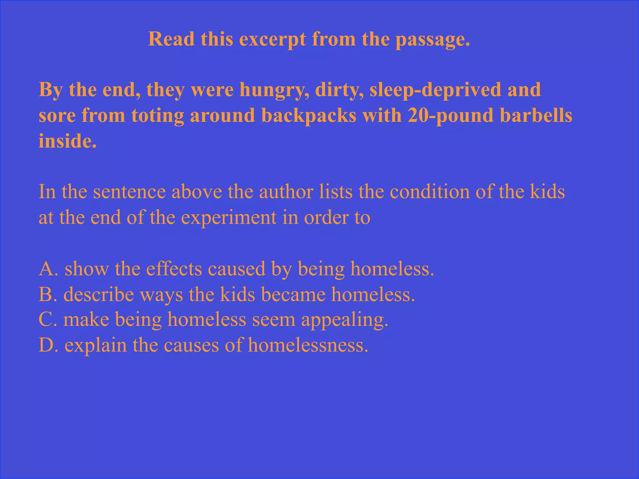 Read this excerpt from the passage.
By the end, they were hungry, dirty, sleep-deprived and
sore from toting around backpacks with 20-pound barbells
inside.
In the sentence above the author lists the condition of the kids
at the end of the experiment in order to
A. show the effects caused by being homeless.
B. describe ways the kids became homeless.
C. make being homeless seem appealing.
D. explain the causes of homelessness.
 