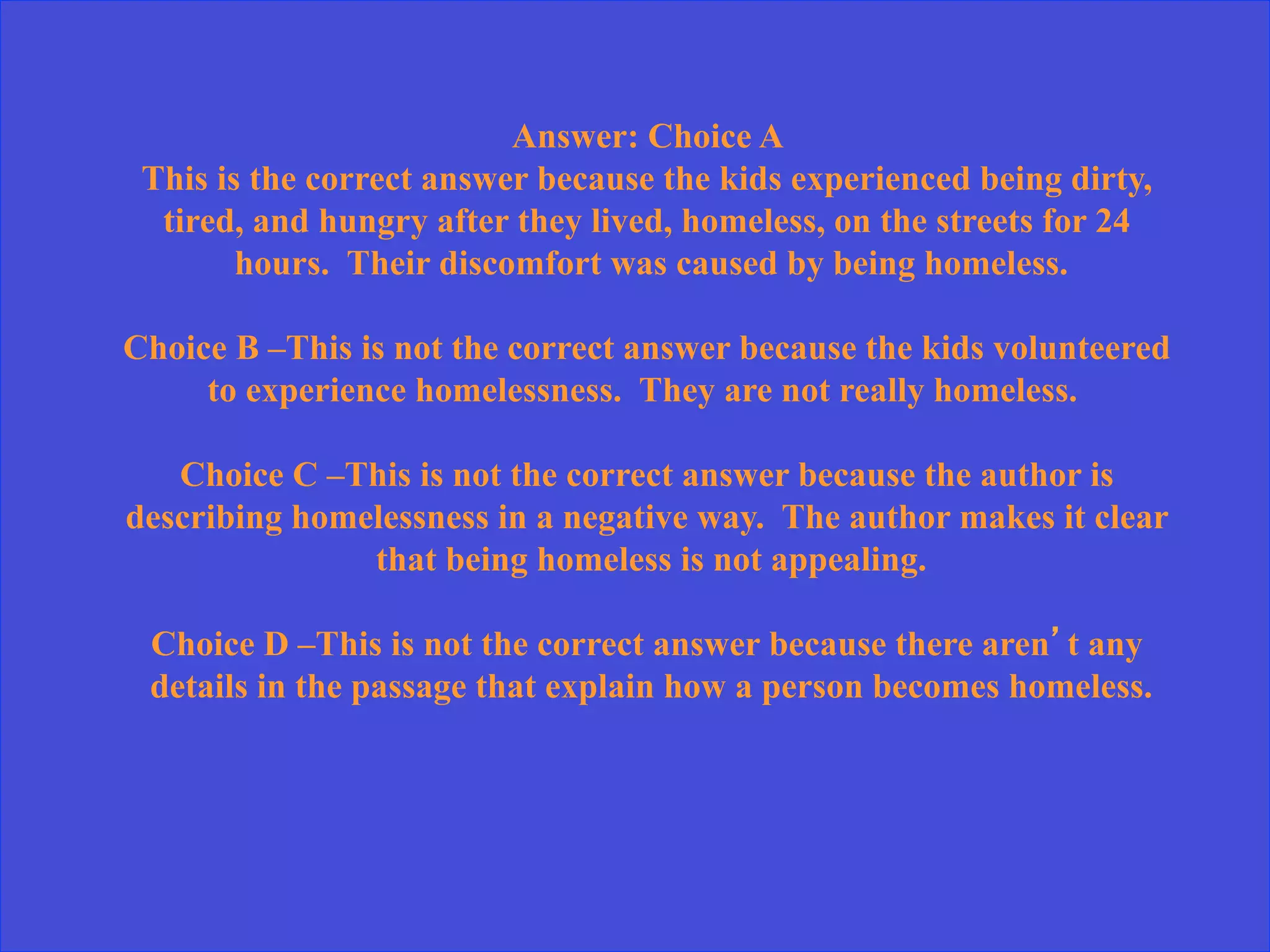 Answer: Choice A
This is the correct answer because the kids experienced being dirty,
tired, and hungry after they lived, homeless, on the streets for 24
hours. Their discomfort was caused by being homeless.
Choice B –This is not the correct answer because the kids volunteered
to experience homelessness. They are not really homeless.
Choice C –This is not the correct answer because the author is
describing homelessness in a negative way. The author makes it clear
that being homeless is not appealing.
Choice D –This is not the correct answer because there aren’t any
details in the passage that explain how a person becomes homeless.
 