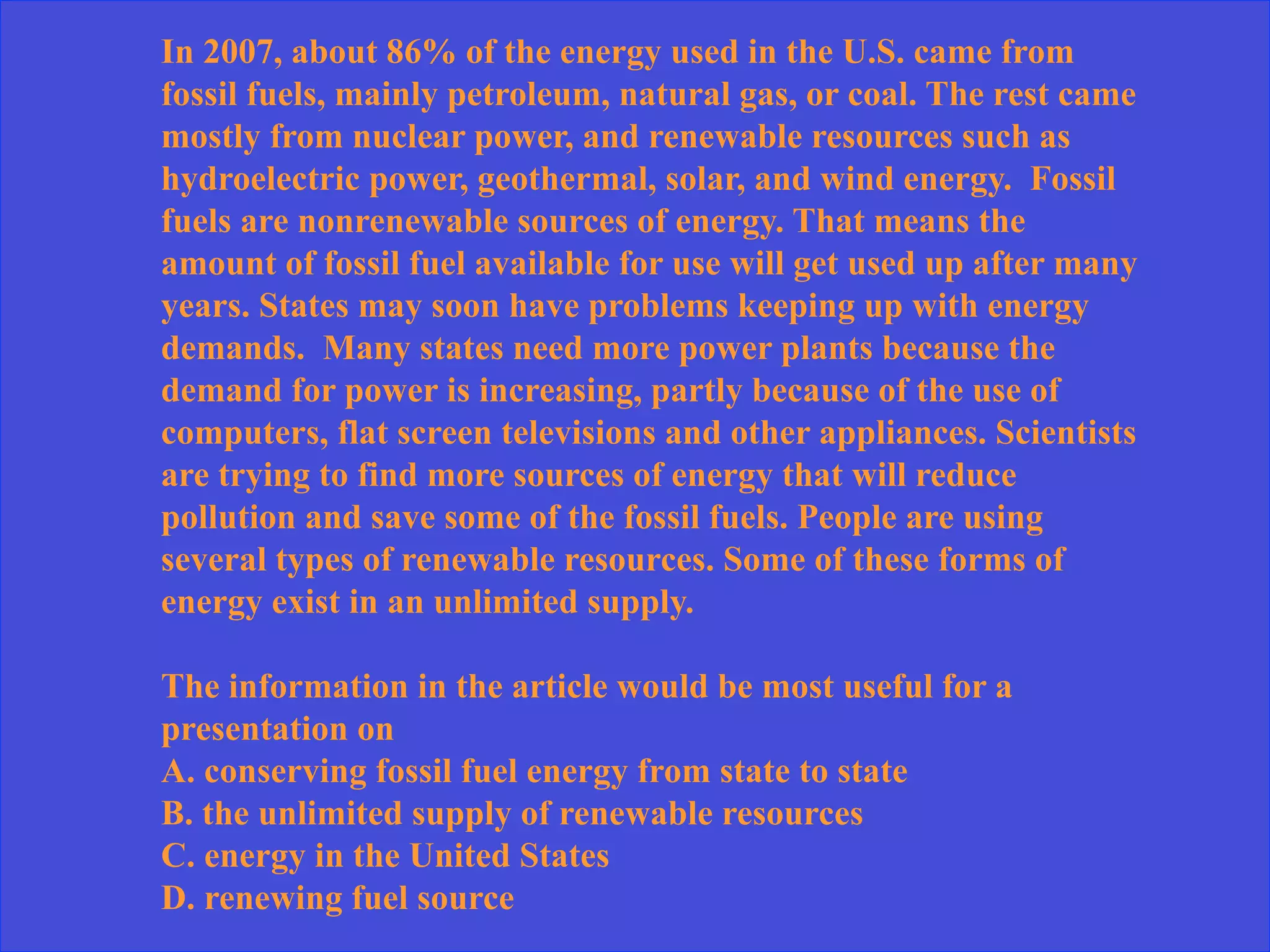 In 2007, about 86% of the energy used in the U.S. came from
fossil fuels, mainly petroleum, natural gas, or coal. The rest came
mostly from nuclear power, and renewable resources such as
hydroelectric power, geothermal, solar, and wind energy. Fossil
fuels are nonrenewable sources of energy. That means the
amount of fossil fuel available for use will get used up after many
years. States may soon have problems keeping up with energy
demands. Many states need more power plants because the
demand for power is increasing, partly because of the use of
computers, flat screen televisions and other appliances. Scientists
are trying to find more sources of energy that will reduce
pollution and save some of the fossil fuels. People are using
several types of renewable resources. Some of these forms of
energy exist in an unlimited supply.
The information in the article would be most useful for a
presentation on
A. conserving fossil fuel energy from state to state
B. the unlimited supply of renewable resources
C. energy in the United States
D. renewing fuel source
 