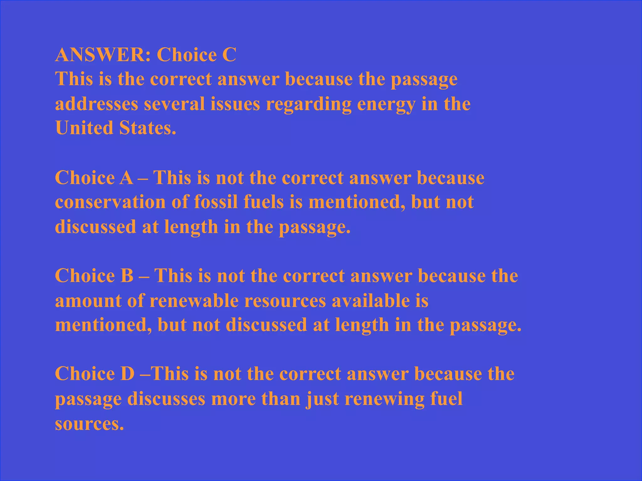 ANSWER: Choice C
This is the correct answer because the passage
addresses several issues regarding energy in the
United States.
Choice A – This is not the correct answer because
conservation of fossil fuels is mentioned, but not
discussed at length in the passage.
Choice B – This is not the correct answer because the
amount of renewable resources available is
mentioned, but not discussed at length in the passage.
Choice D –This is not the correct answer because the
passage discusses more than just renewing fuel
sources.
 