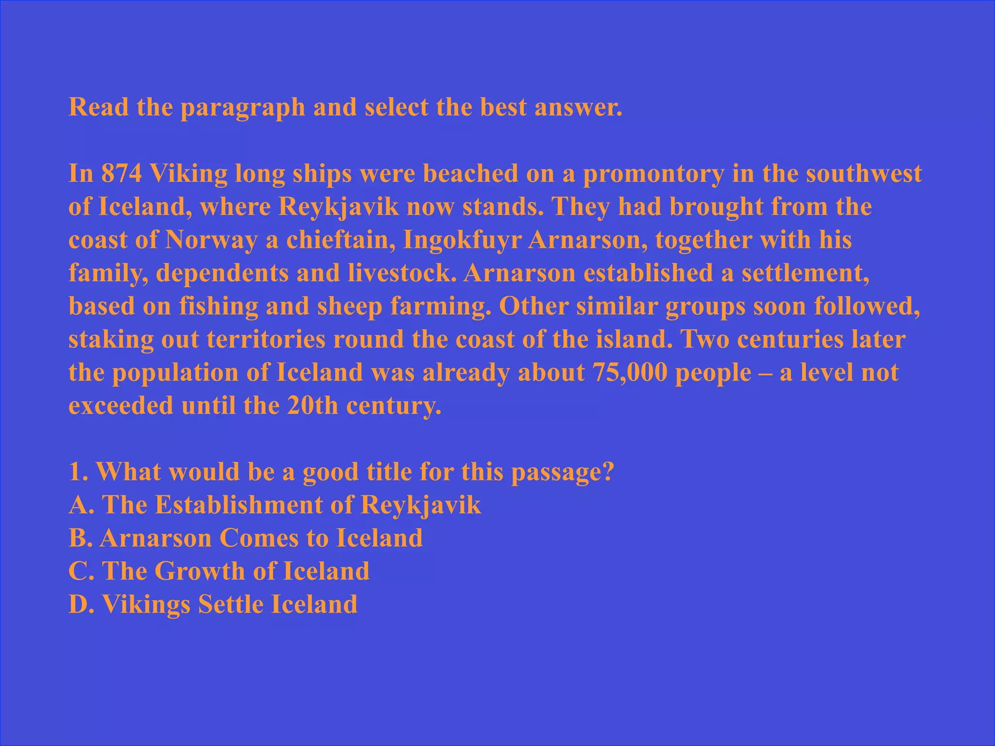 Read the paragraph and select the best answer.
In 874 Viking long ships were beached on a promontory in the southwest
of Iceland, where Reykjavik now stands. They had brought from the
coast of Norway a chieftain, Ingokfuyr Arnarson, together with his
family, dependents and livestock. Arnarson established a settlement,
based on fishing and sheep farming. Other similar groups soon followed,
staking out territories round the coast of the island. Two centuries later
the population of Iceland was already about 75,000 people – a level not
exceeded until the 20th century.
1. What would be a good title for this passage?
A. The Establishment of Reykjavik
B. Arnarson Comes to Iceland
C. The Growth of Iceland
D. Vikings Settle Iceland
 