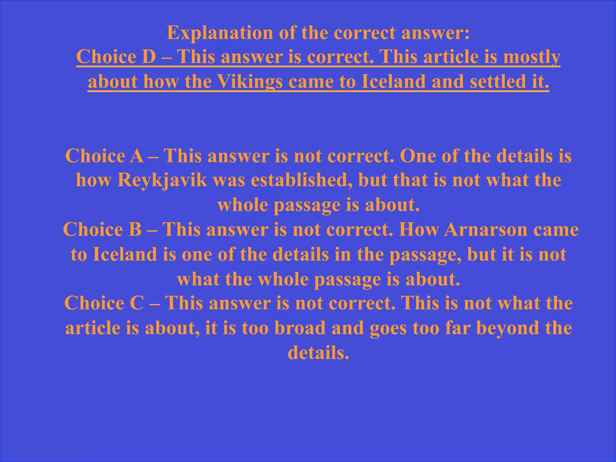 Explanation of the correct answer:
Choice D – This answer is correct. This article is mostly
about how the Vikings came to Iceland and settled it.
Choice A – This answer is not correct. One of the details is
how Reykjavik was established, but that is not what the
whole passage is about.
Choice B – This answer is not correct. How Arnarson came
to Iceland is one of the details in the passage, but it is not
what the whole passage is about.
Choice C – This answer is not correct. This is not what the
article is about, it is too broad and goes too far beyond the
details.
 