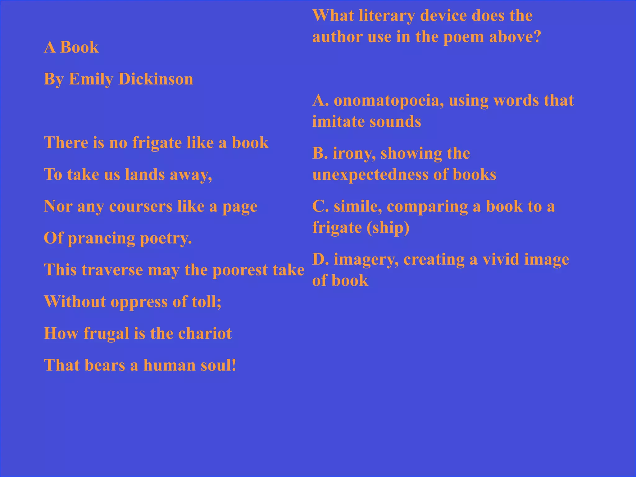 A Book
By Emily Dickinson
There is no frigate like a book
To take us lands away,
Nor any coursers like a page
Of prancing poetry.
This traverse may the poorest take
Without oppress of toll;
How frugal is the chariot
That bears a human soul!
What literary device does the
author use in the poem above?
A. onomatopoeia, using words that
imitate sounds
B. irony, showing the
unexpectedness of books
C. simile, comparing a book to a
frigate (ship)
D. imagery, creating a vivid image
of book
 