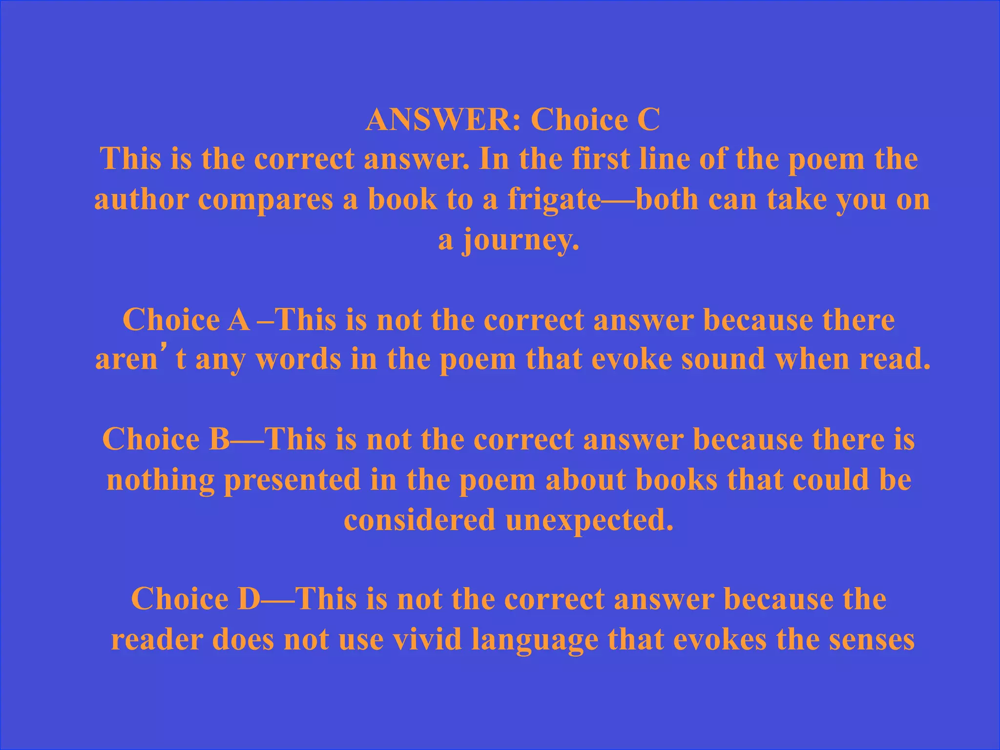 ANSWER: Choice C
This is the correct answer. In the first line of the poem the
author compares a book to a frigate—both can take you on
a journey.
Choice A –This is not the correct answer because there
aren’t any words in the poem that evoke sound when read.
Choice B—This is not the correct answer because there is
nothing presented in the poem about books that could be
considered unexpected.
Choice D—This is not the correct answer because the
reader does not use vivid language that evokes the senses
 