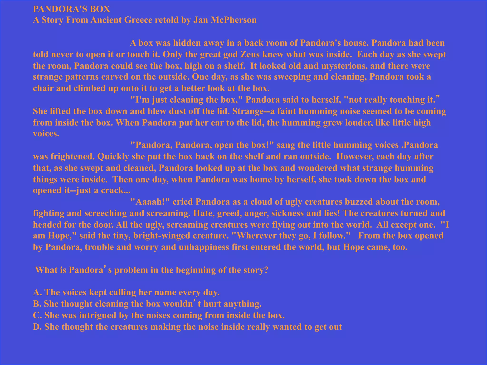 PANDORA'S BOX
A Story From Ancient Greece retold by Jan McPherson
A box was hidden away in a back room of Pandora's house. Pandora had been
told never to open it or touch it. Only the great god Zeus knew what was inside. Each day as she swept
the room, Pandora could see the box, high on a shelf. It looked old and mysterious, and there were
strange patterns carved on the outside. One day, as she was sweeping and cleaning, Pandora took a
chair and climbed up onto it to get a better look at the box.
"I'm just cleaning the box," Pandora said to herself, "not really touching it.”
She lifted the box down and blew dust off the lid. Strange--a faint humming noise seemed to be coming
from inside the box. When Pandora put her ear to the lid, the humming grew louder, like little high
voices.
"Pandora, Pandora, open the box!" sang the little humming voices .Pandora
was frightened. Quickly she put the box back on the shelf and ran outside. However, each day after
that, as she swept and cleaned, Pandora looked up at the box and wondered what strange humming
things were inside. Then one day, when Pandora was home by herself, she took down the box and
opened it--just a crack...
"Aaaah!" cried Pandora as a cloud of ugly creatures buzzed about the room,
fighting and screeching and screaming. Hate, greed, anger, sickness and lies! The creatures turned and
headed for the door. All the ugly, screaming creatures were flying out into the world. All except one. "I
am Hope," said the tiny, bright-winged creature. "Wherever they go, I follow." From the box opened
by Pandora, trouble and worry and unhappiness first entered the world, but Hope came, too.
What is Pandora’s problem in the beginning of the story?
A. The voices kept calling her name every day.
B. She thought cleaning the box wouldn’t hurt anything.
C. She was intrigued by the noises coming from inside the box.
D. She thought the creatures making the noise inside really wanted to get out
 