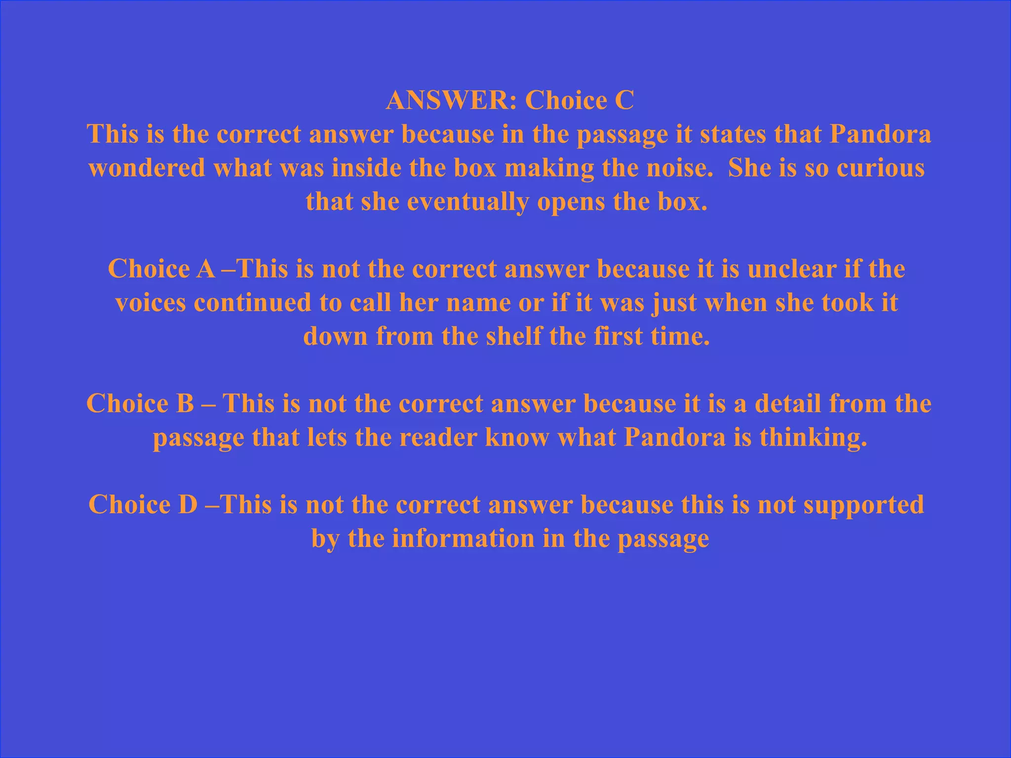 ANSWER: Choice C
This is the correct answer because in the passage it states that Pandora
wondered what was inside the box making the noise. She is so curious
that she eventually opens the box.
Choice A –This is not the correct answer because it is unclear if the
voices continued to call her name or if it was just when she took it
down from the shelf the first time.
Choice B – This is not the correct answer because it is a detail from the
passage that lets the reader know what Pandora is thinking.
Choice D –This is not the correct answer because this is not supported
by the information in the passage
 
