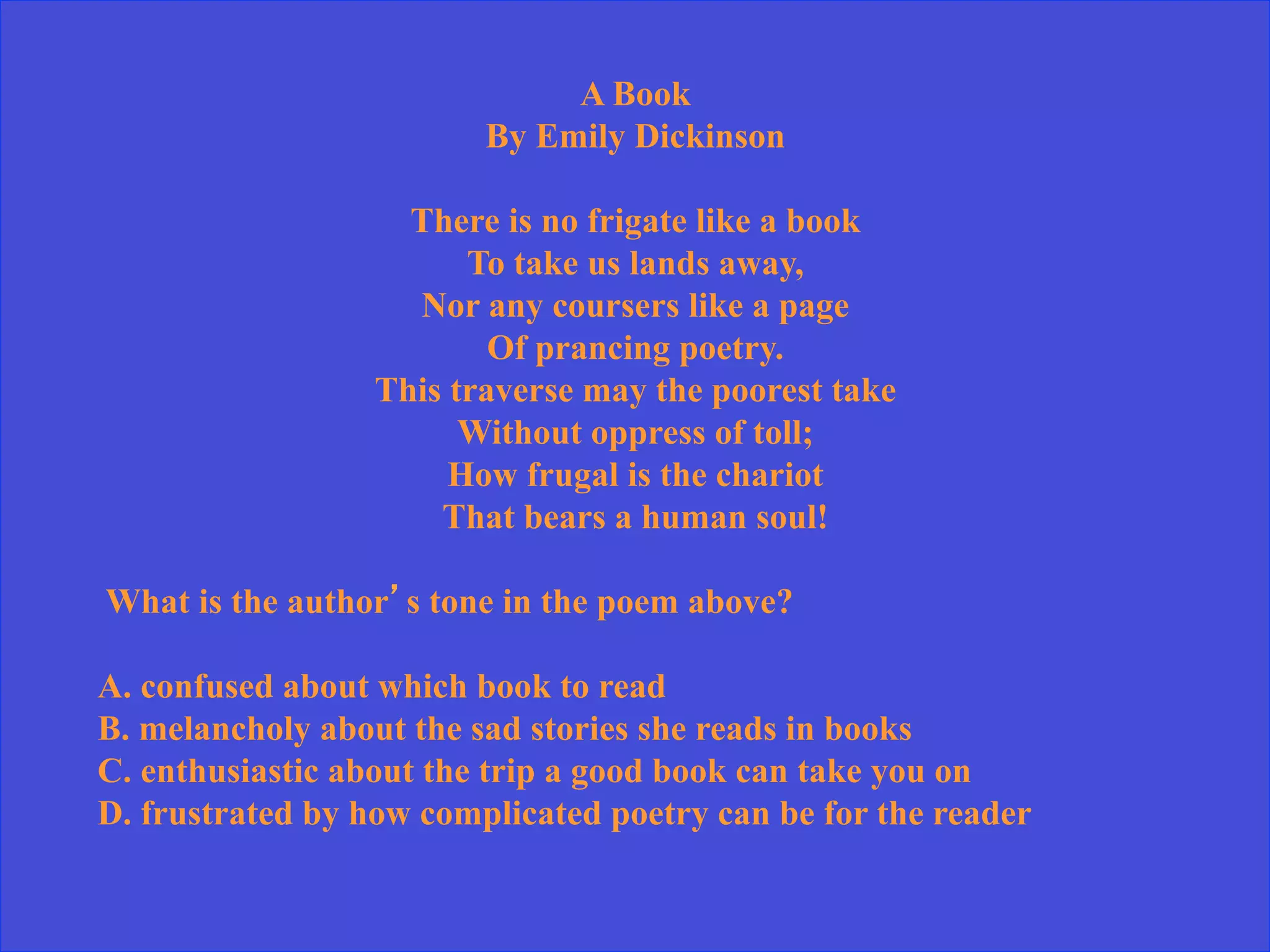 A Book
By Emily Dickinson
There is no frigate like a book
To take us lands away,
Nor any coursers like a page
Of prancing poetry.
This traverse may the poorest take
Without oppress of toll;
How frugal is the chariot
That bears a human soul!
What is the author’s tone in the poem above?
A. confused about which book to read
B. melancholy about the sad stories she reads in books
C. enthusiastic about the trip a good book can take you on
D. frustrated by how complicated poetry can be for the reader
 