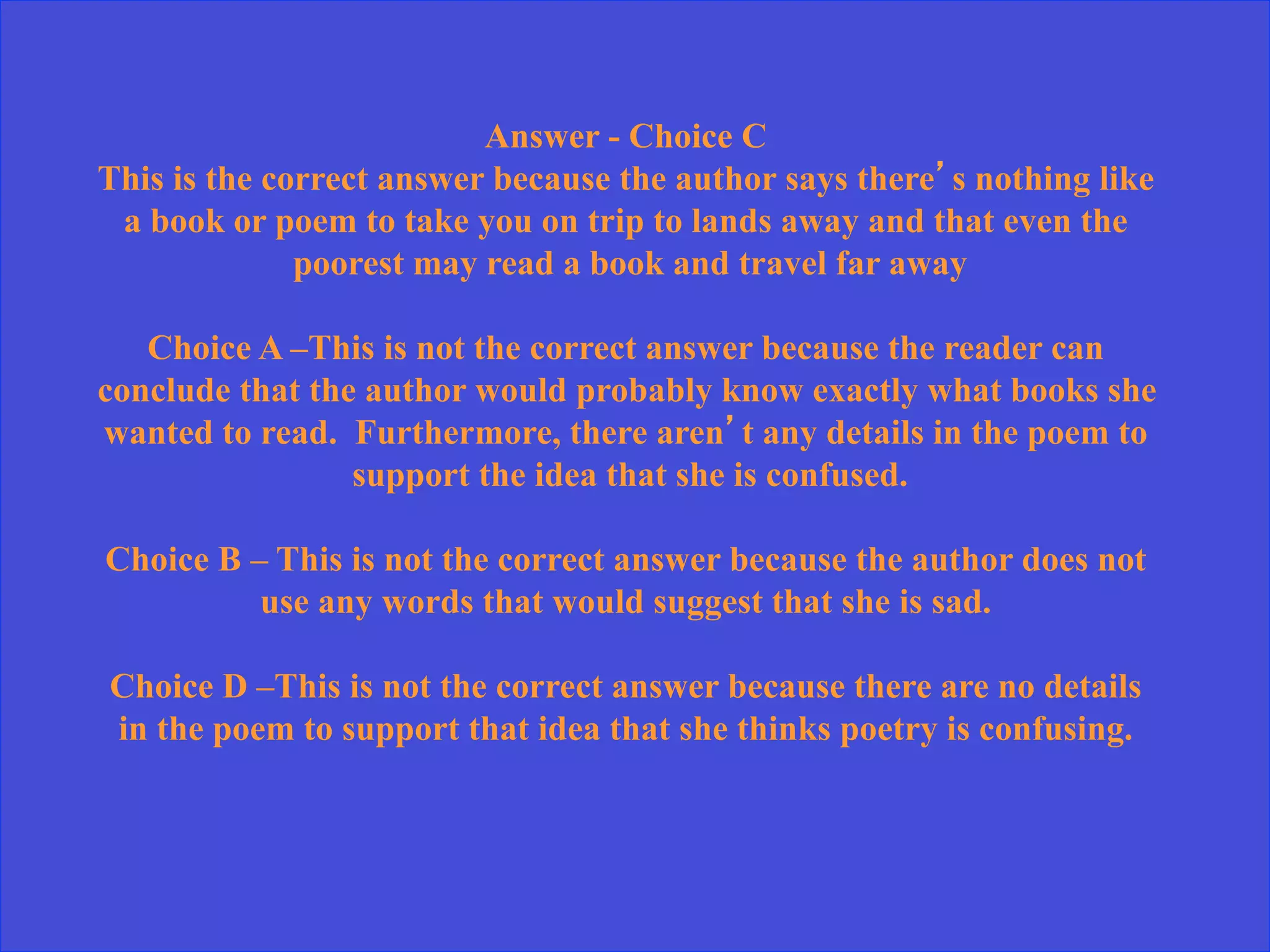 Answer - Choice C
This is the correct answer because the author says there’s nothing like
a book or poem to take you on trip to lands away and that even the
poorest may read a book and travel far away
Choice A –This is not the correct answer because the reader can
conclude that the author would probably know exactly what books she
wanted to read. Furthermore, there aren’t any details in the poem to
support the idea that she is confused.
Choice B – This is not the correct answer because the author does not
use any words that would suggest that she is sad.
Choice D –This is not the correct answer because there are no details
in the poem to support that idea that she thinks poetry is confusing.
 