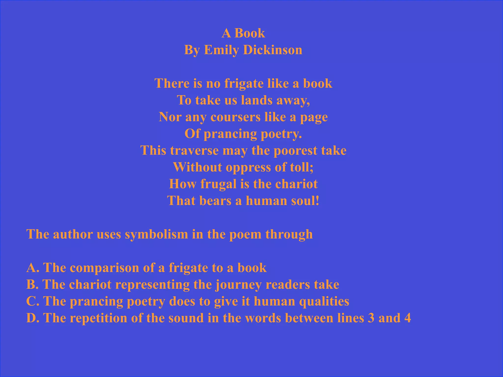 A Book
By Emily Dickinson
There is no frigate like a book
To take us lands away,
Nor any coursers like a page
Of prancing poetry.
This traverse may the poorest take
Without oppress of toll;
How frugal is the chariot
That bears a human soul!
The author uses symbolism in the poem through
A. The comparison of a frigate to a book
B. The chariot representing the journey readers take
C. The prancing poetry does to give it human qualities
D. The repetition of the sound in the words between lines 3 and 4
 