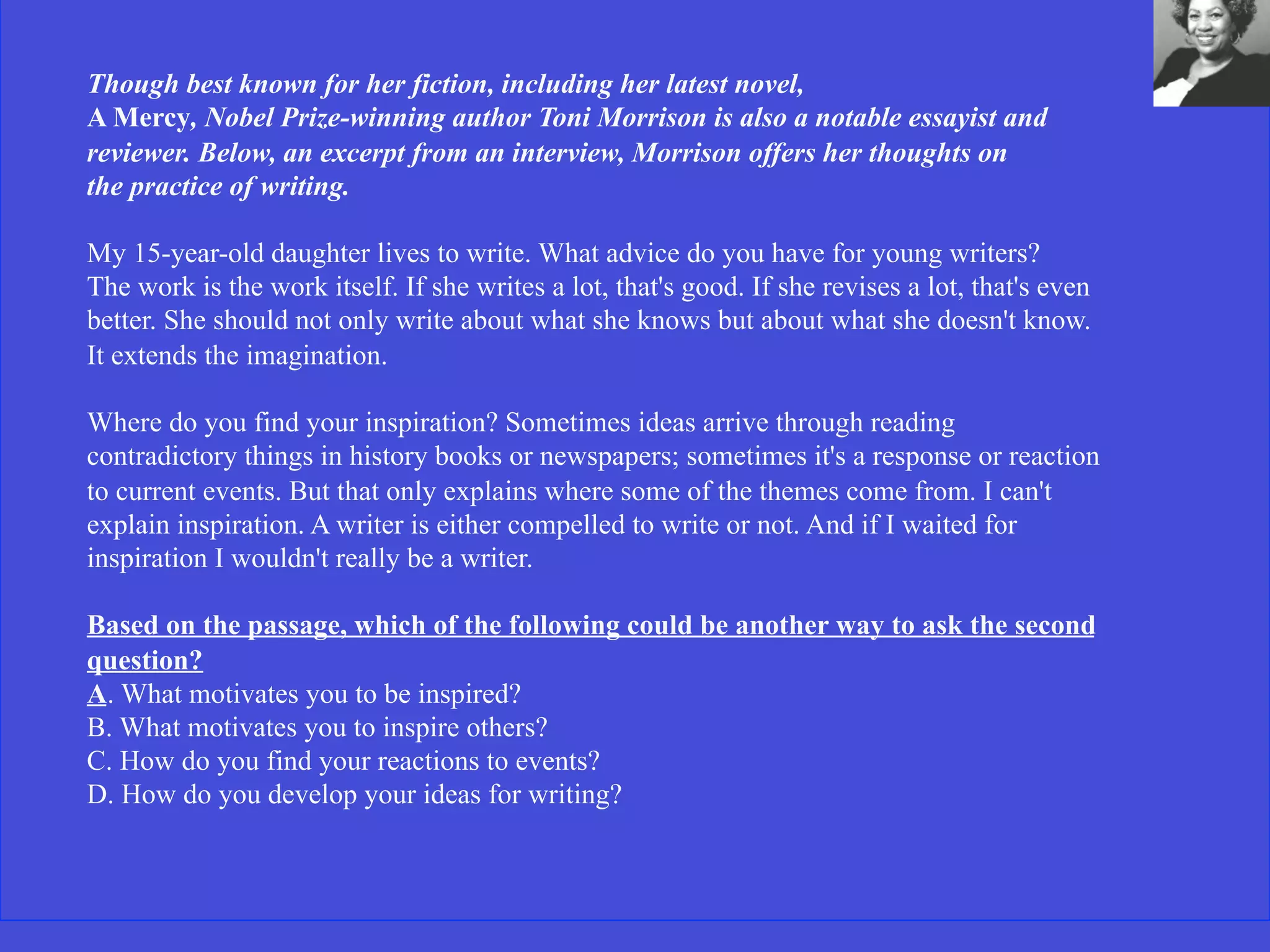 Though best known for her fiction, including her latest novel,
A Mercy, Nobel Prize-winning author Toni Morrison is also a notable essayist and
reviewer. Below, an excerpt from an interview, Morrison offers her thoughts on
the practice of writing.
My 15-year-old daughter lives to write. What advice do you have for young writers?
The work is the work itself. If she writes a lot, that's good. If she revises a lot, that's even
better. She should not only write about what she knows but about what she doesn't know.
It extends the imagination.
Where do you find your inspiration? Sometimes ideas arrive through reading
contradictory things in history books or newspapers; sometimes it's a response or reaction
to current events. But that only explains where some of the themes come from. I can't
explain inspiration. A writer is either compelled to write or not. And if I waited for
inspiration I wouldn't really be a writer.
Based on the passage, which of the following could be another way to ask the second
question?
A. What motivates you to be inspired?
B. What motivates you to inspire others?
C. How do you find your reactions to events?
D. How do you develop your ideas for writing?
 