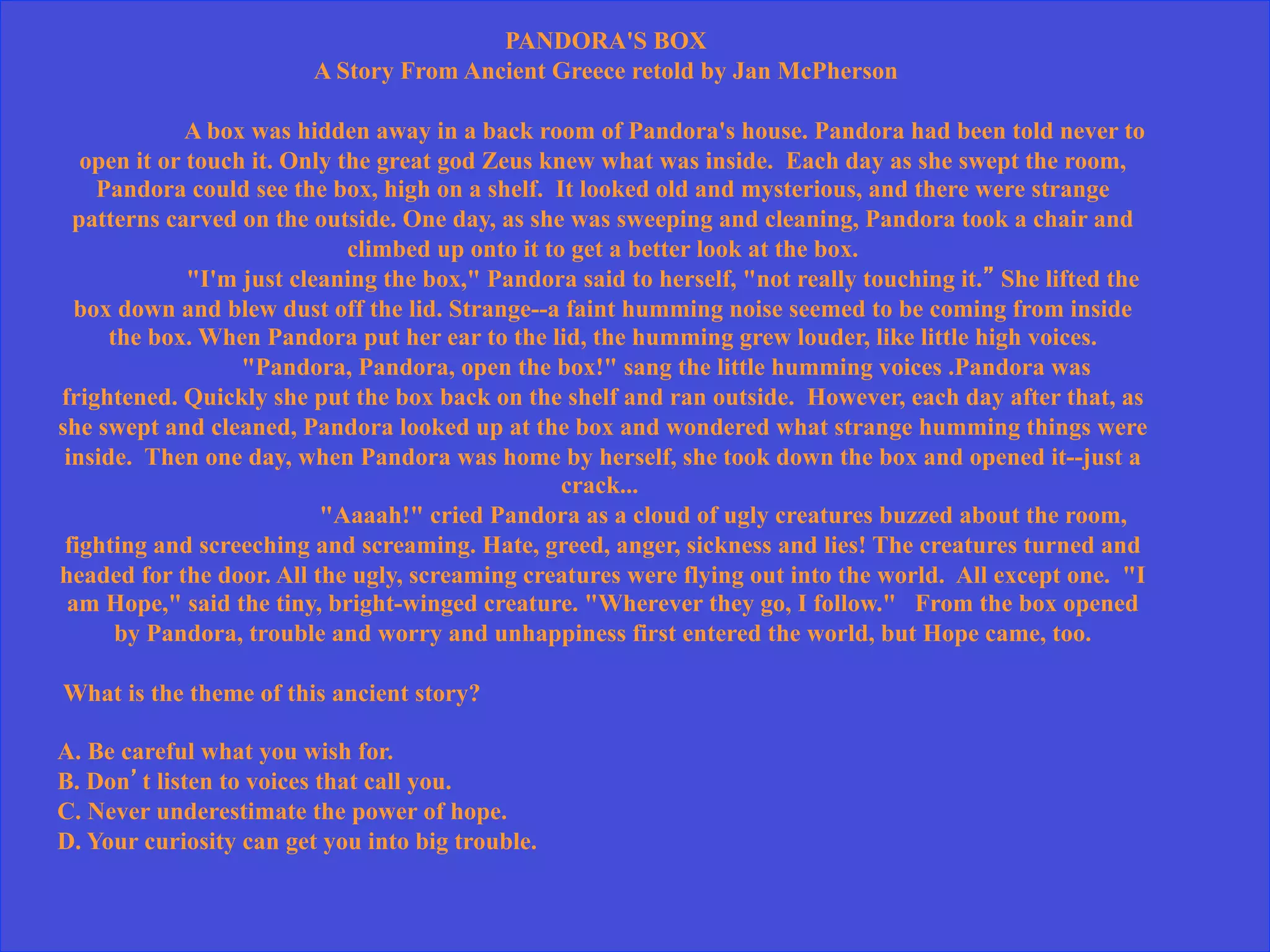 PANDORA'S BOX
A Story From Ancient Greece retold by Jan McPherson
A box was hidden away in a back room of Pandora's house. Pandora had been told never to
open it or touch it. Only the great god Zeus knew what was inside. Each day as she swept the room,
Pandora could see the box, high on a shelf. It looked old and mysterious, and there were strange
patterns carved on the outside. One day, as she was sweeping and cleaning, Pandora took a chair and
climbed up onto it to get a better look at the box.
"I'm just cleaning the box," Pandora said to herself, "not really touching it.” She lifted the
box down and blew dust off the lid. Strange--a faint humming noise seemed to be coming from inside
the box. When Pandora put her ear to the lid, the humming grew louder, like little high voices.
"Pandora, Pandora, open the box!" sang the little humming voices .Pandora was
frightened. Quickly she put the box back on the shelf and ran outside. However, each day after that, as
she swept and cleaned, Pandora looked up at the box and wondered what strange humming things were
inside. Then one day, when Pandora was home by herself, she took down the box and opened it--just a
crack...
"Aaaah!" cried Pandora as a cloud of ugly creatures buzzed about the room,
fighting and screeching and screaming. Hate, greed, anger, sickness and lies! The creatures turned and
headed for the door. All the ugly, screaming creatures were flying out into the world. All except one. "I
am Hope," said the tiny, bright-winged creature. "Wherever they go, I follow." From the box opened
by Pandora, trouble and worry and unhappiness first entered the world, but Hope came, too.
What is the theme of this ancient story?
A. Be careful what you wish for.
B. Don’t listen to voices that call you.
C. Never underestimate the power of hope.
D. Your curiosity can get you into big trouble.
 