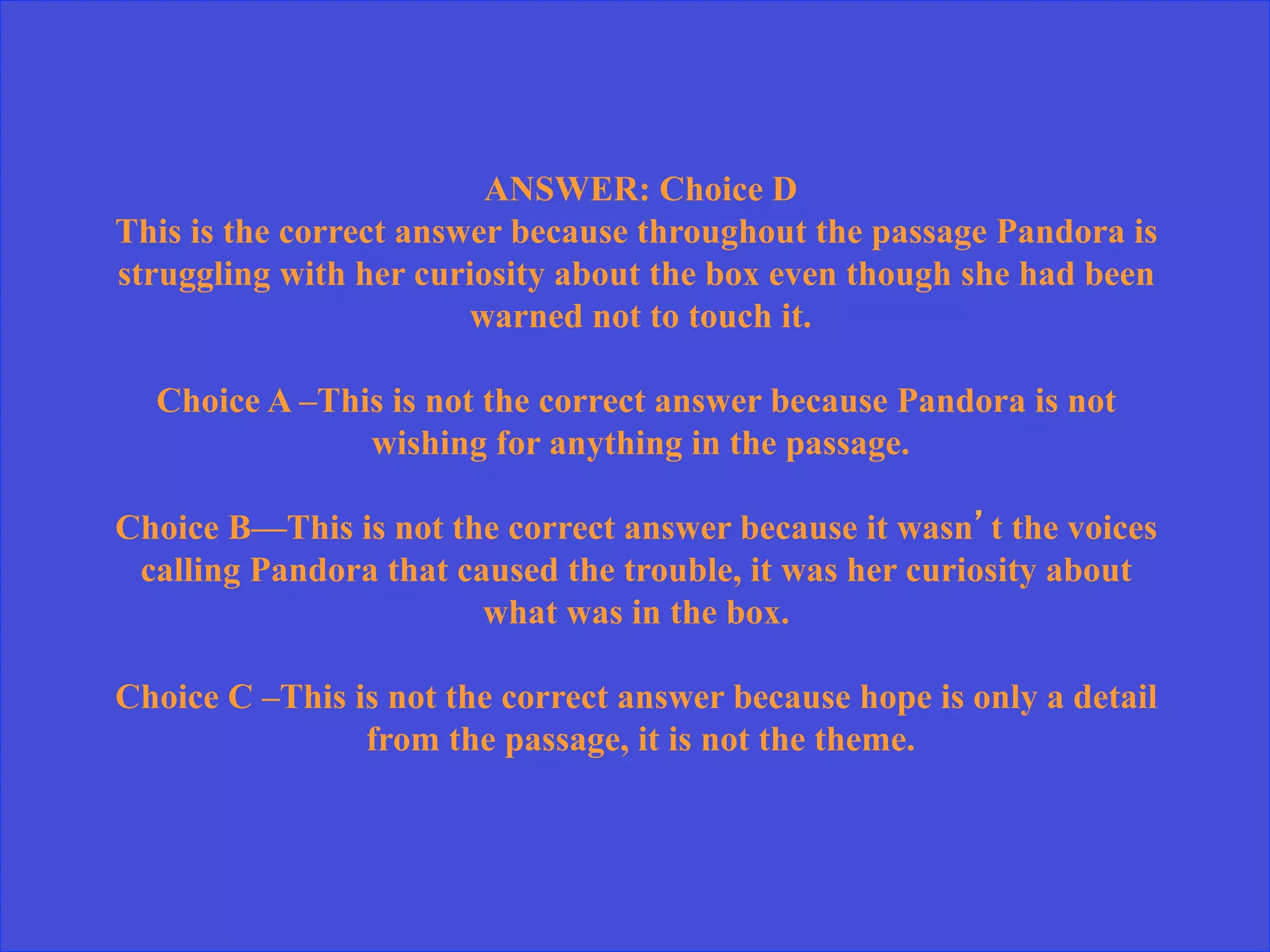 ANSWER: Choice D
This is the correct answer because throughout the passage Pandora is
struggling with her curiosity about the box even though she had been
warned not to touch it.
Choice A –This is not the correct answer because Pandora is not
wishing for anything in the passage.
Choice B—This is not the correct answer because it wasn’t the voices
calling Pandora that caused the trouble, it was her curiosity about
what was in the box.
Choice C –This is not the correct answer because hope is only a detail
from the passage, it is not the theme.
 