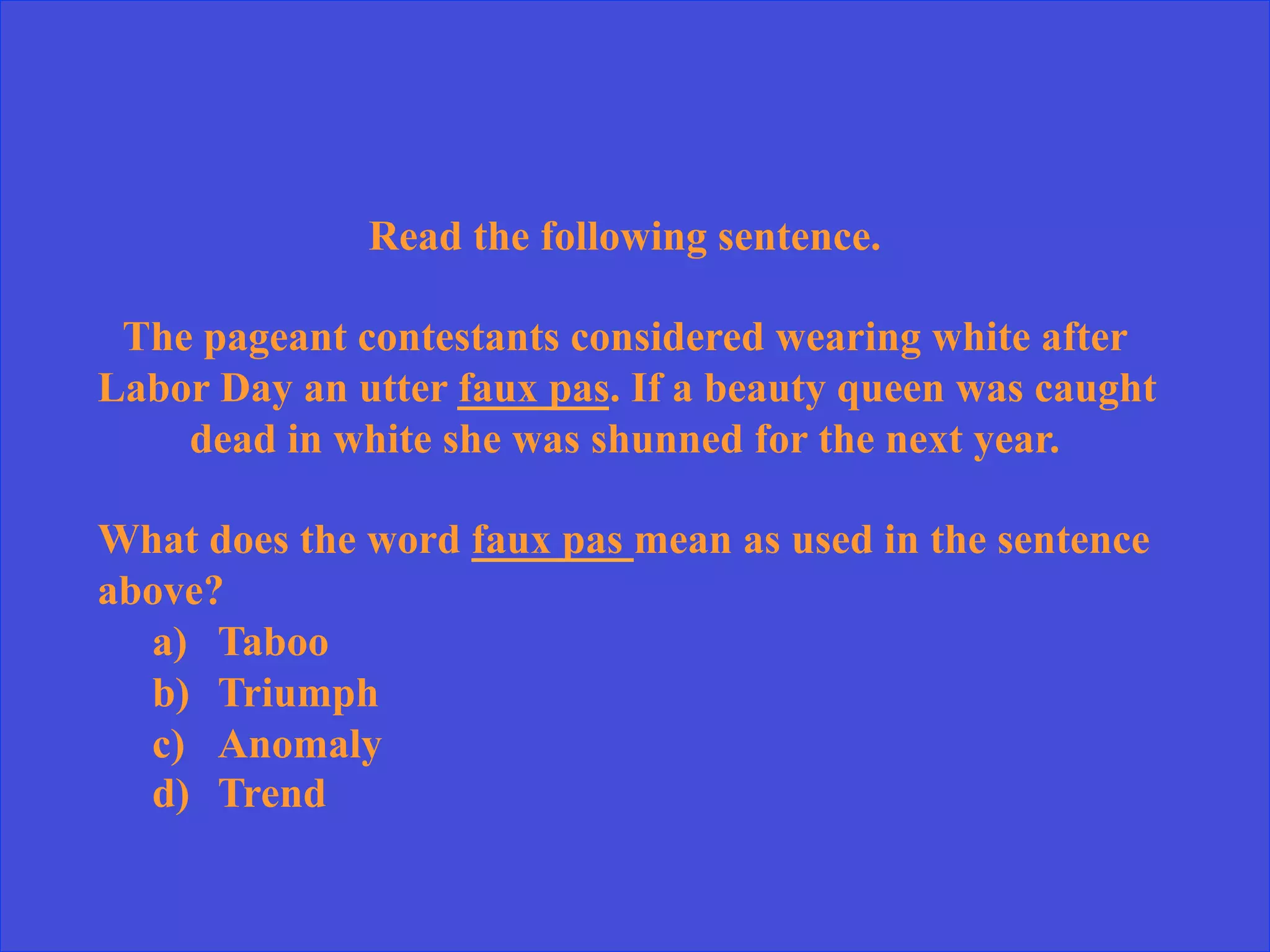 Read the following sentence.
The pageant contestants considered wearing white after
Labor Day an utter faux pas. If a beauty queen was caught
dead in white she was shunned for the next year.
What does the word faux pas mean as used in the sentence
above?
a)  Taboo
b)  Triumph
c)  Anomaly
d)  Trend
 